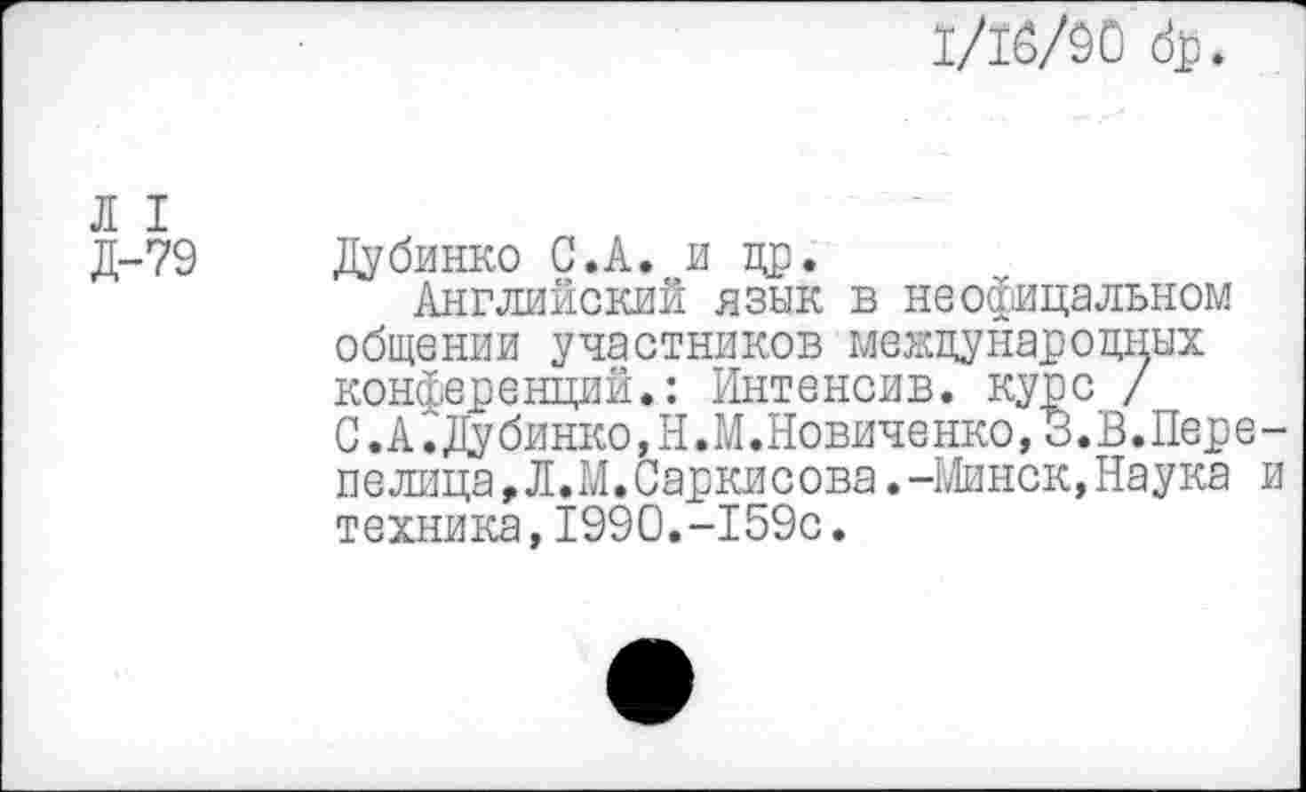 ﻿1/16/90 др.
Л I
Д-79
Ду бинко С.А. и др.
Английский язык в неофицальном общении участников международных конференций.: Интенсив, курс / С.А^1убинко,Н.М.Новиченко,3.В.Перепелица,Л.М.Саркисова.-Минск,Наука и техника,1990.-159с.